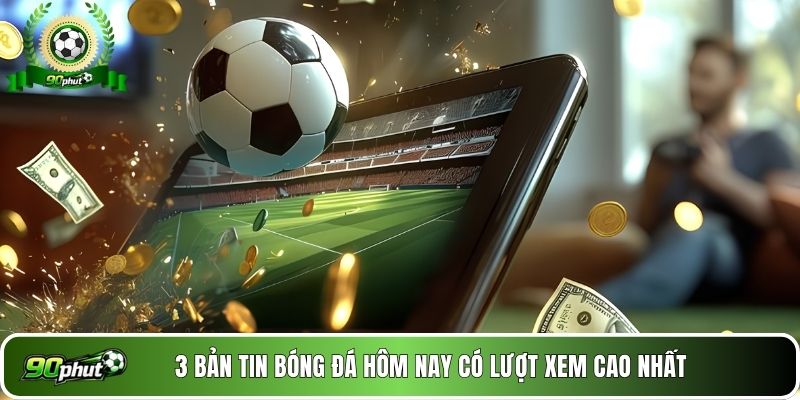 3 bản tin bóng đá hôm nay có lượt xem cao nhất