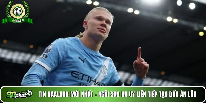 Tin Haaland mới nhất - Ngôi sao Na Uy liên tiếp tạo dấu ấn lớn 