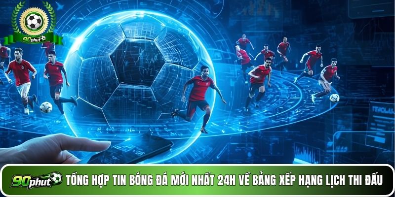Tổng hợp tin tức về BXH & lịch thi đấu 24/7